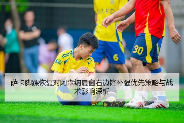 萨卡脚踝恢复对阿森纳夏窗右边锋补强优先策略与战术影响深析