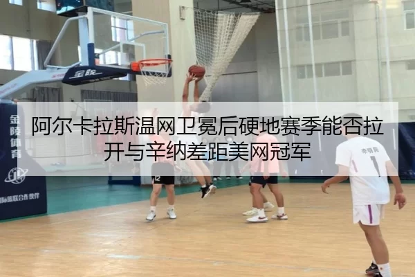 阿尔卡拉斯温网卫冕后硬地赛季能否拉开与辛纳差距美网冠军